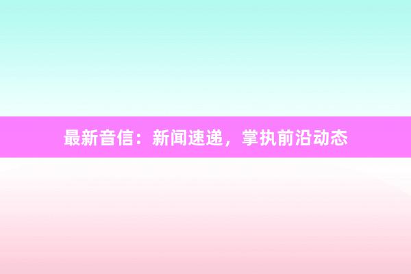 最新音信：新闻速递，掌执前沿动态