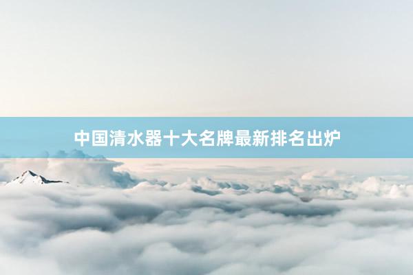中国清水器十大名牌最新排名出炉