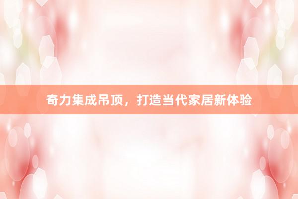 奇力集成吊顶，打造当代家居新体验