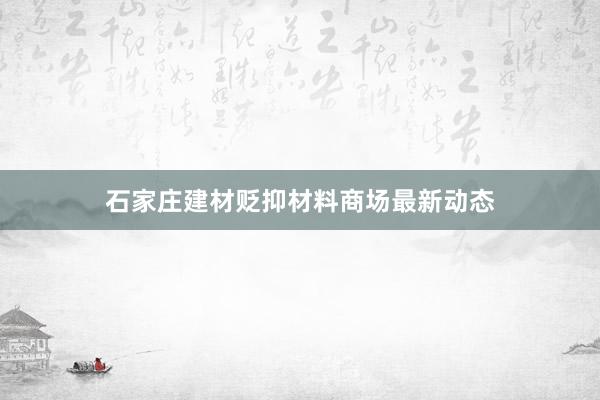 石家庄建材贬抑材料商场最新动态